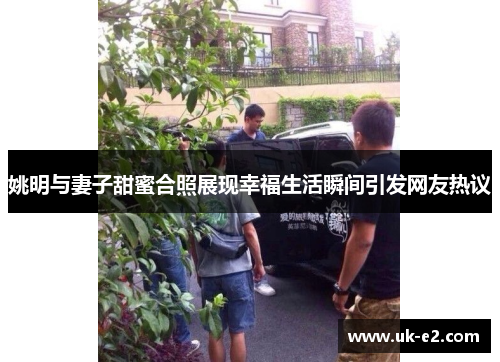 姚明与妻子甜蜜合照展现幸福生活瞬间引发网友热议