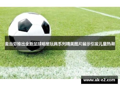 麦当劳推出全新足球明星玩具系列精美图片展示引发儿童热潮