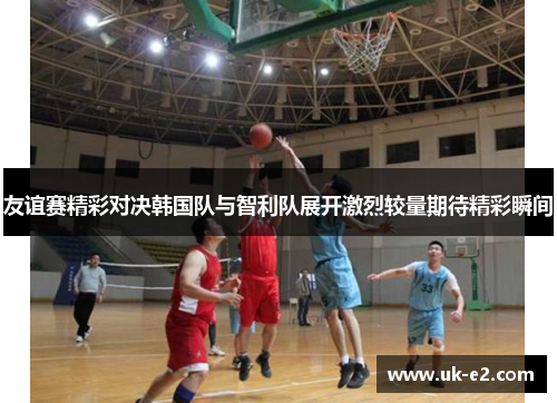 友谊赛精彩对决韩国队与智利队展开激烈较量期待精彩瞬间