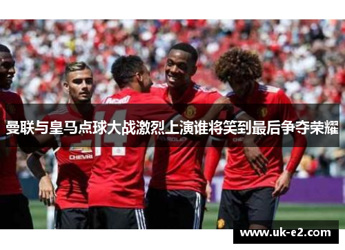 曼联与皇马点球大战激烈上演谁将笑到最后争夺荣耀